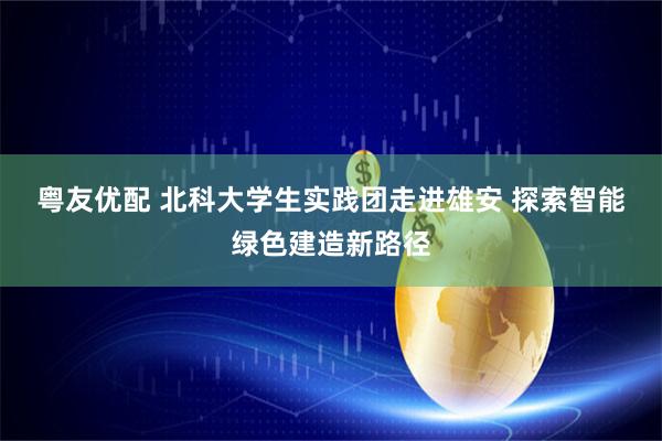 粤友优配 北科大学生实践团走进雄安&#32;探索智能绿色建造新路径