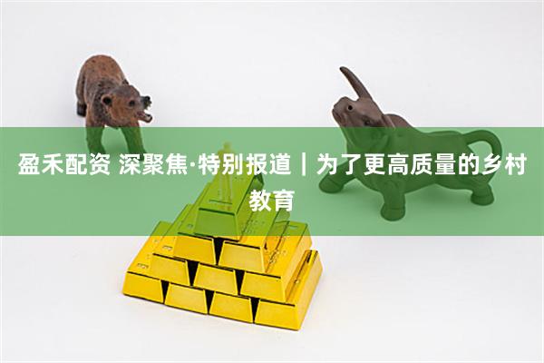 盈禾配资 深聚焦·特别报道｜为了更高质量的乡村教育