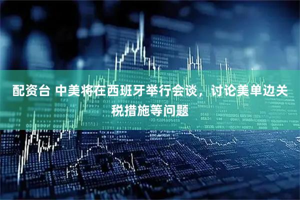 配资台 中美将在西班牙举行会谈，讨论美单边关税措施等问题