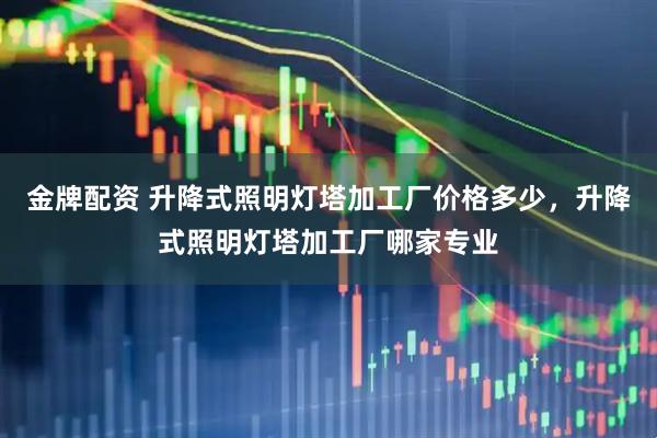 金牌配资 升降式照明灯塔加工厂价格多少，升降式照明灯塔加工厂哪家专业