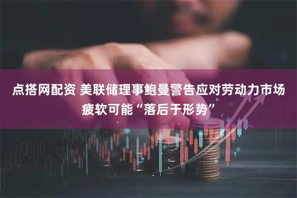点搭网配资 美联储理事鲍曼警告应对劳动力市场疲软可能“落后于形势”