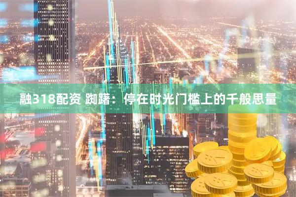 融318配资 踟躇：停在时光门槛上的千般思量