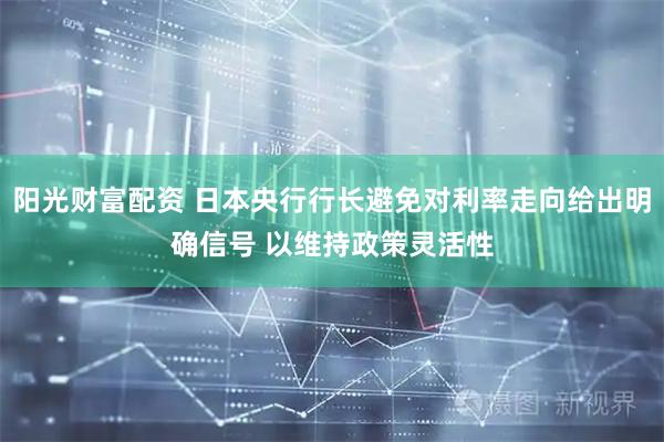 阳光财富配资 日本央行行长避免对利率走向给出明确信号 以维持政策灵活性