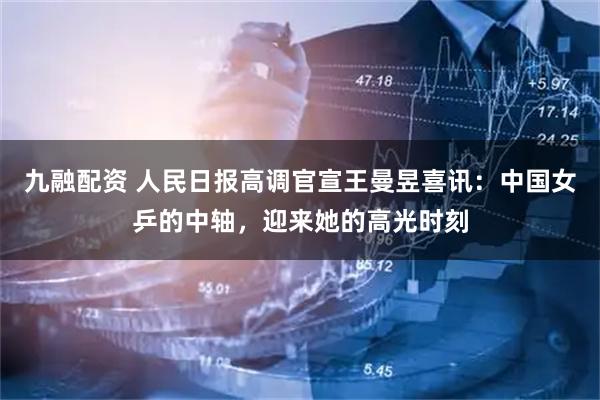 九融配资 人民日报高调官宣王曼昱喜讯：中国女乒的中轴，迎来她的高光时刻