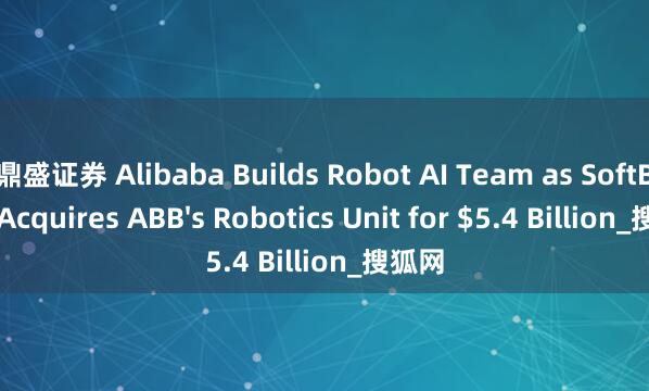 鼎盛证券 Alibaba Builds Robot AI Team as SoftBank Acquires ABB's Robotics Unit for $5.4 Billion_搜狐网