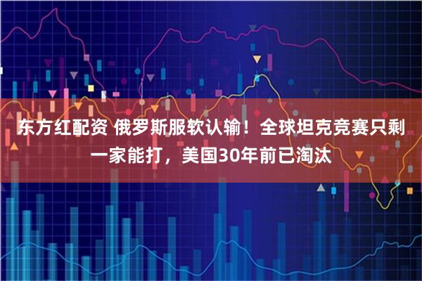 东方红配资 俄罗斯服软认输！全球坦克竞赛只剩一家能打，美国30年前已淘汰