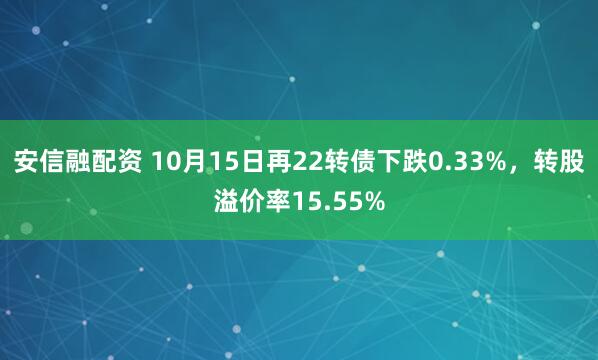 安信融配资 10月15日再22转债下跌0.33%，转股溢价率15.55%