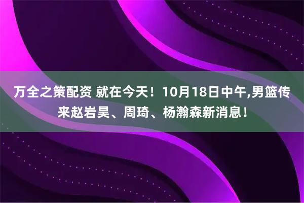 万全之策配资 就在今天！10月18日中午,男篮传来赵岩昊、周琦、杨瀚森新消息！