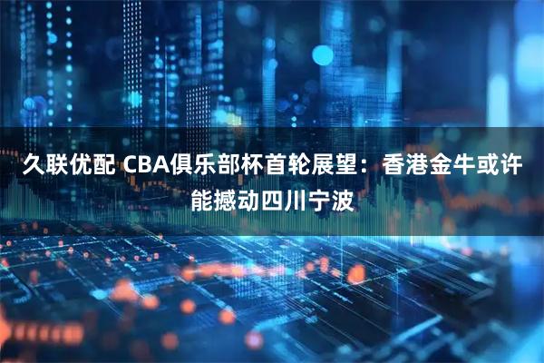 久联优配 CBA俱乐部杯首轮展望：香港金牛或许能撼动四川宁波