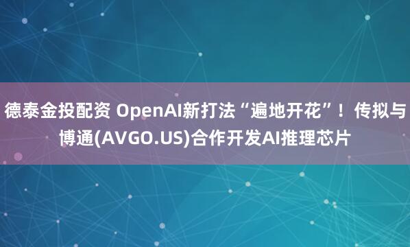 德泰金投配资 OpenAI新打法“遍地开花”！传拟与博通(AVGO.US)合作开发AI推理芯片