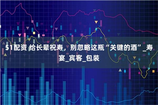 51配资 给长辈祝寿，别忽略这瓶“关键的酒”_寿宴_宾客_包装