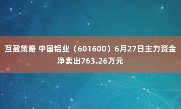 互盈策略 中国铝业（601600）6月27日主力资金净卖出763.26万元