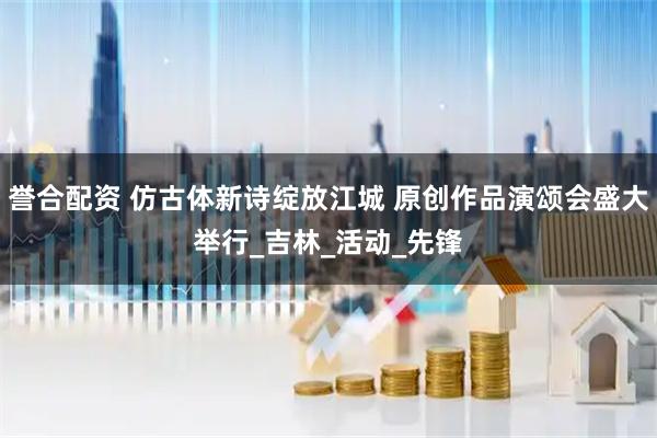 誉合配资 仿古体新诗绽放江城 原创作品演颂会盛大举行_吉林_活动_先锋