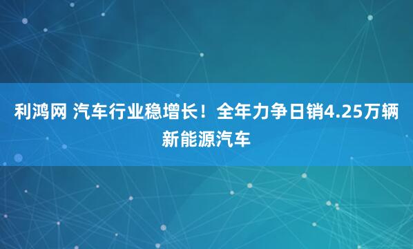 利鸿网 汽车行业稳增长！全年力争日销4.25万辆新能源汽车