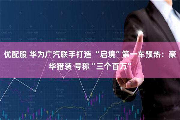 优配股 华为广汽联手打造 “启境”第一车预热：豪华猎装 号称“三个百万”