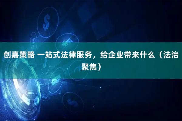 创嘉策略 一站式法律服务，给企业带来什么（法治聚焦）